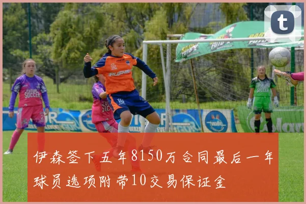 伊森签下五年8150万合同最后一年球员选项附带10交易保证金