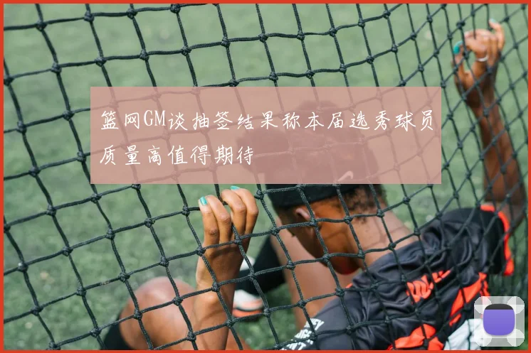 篮网GM谈抽签结果称本届选秀球员质量高值得期待
