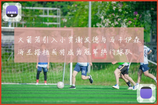 火箭若引入小贾谢泼德与马卡伊森海王搭档或将成为冠军热门球队