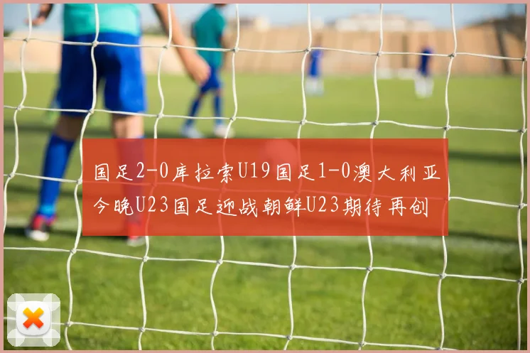 国足2-0库拉索U19国足1-0澳大利亚今晚U23国足迎战朝鲜U23期待再创佳绩