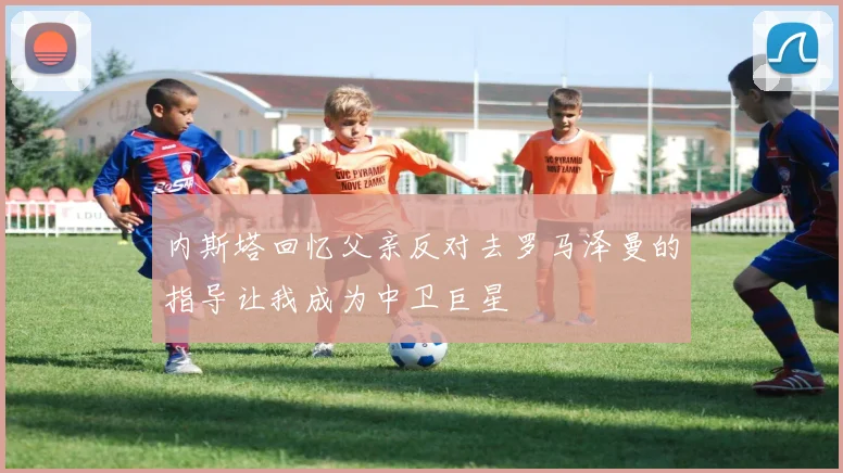 内斯塔回忆父亲反对去罗马泽曼的指导让我成为中卫巨星