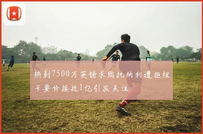 热刺7500万英镑求购托纳利遭拒纽卡要价接近1亿引发关注