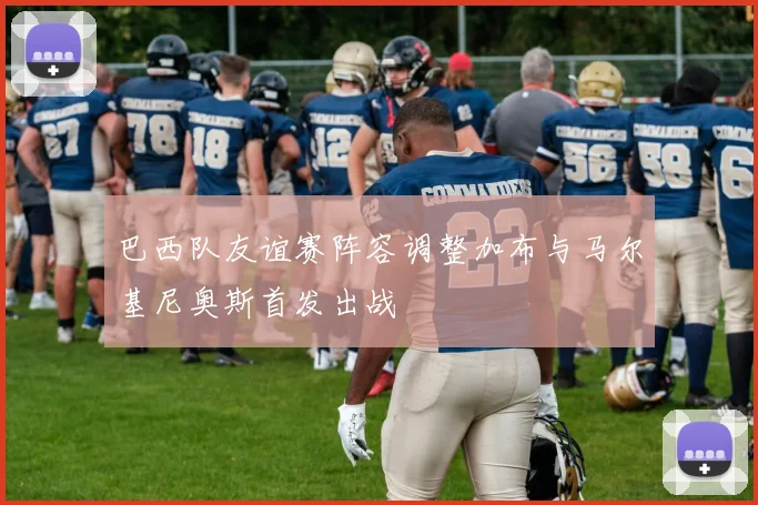 巴西队友谊赛阵容调整加布与马尔基尼奥斯首发出战