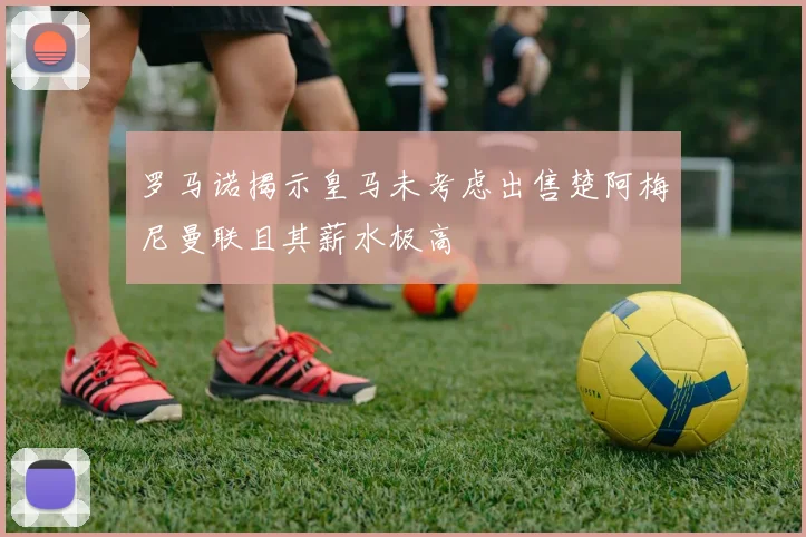 罗马诺揭示皇马未考虑出售楚阿梅尼曼联且其薪水极高