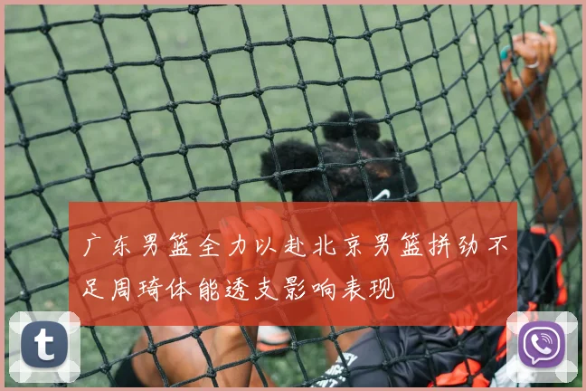 广东男篮全力以赴北京男篮拼劲不足周琦体能透支影响表现