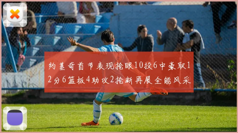 约基奇首节表现抢眼10投6中豪取12分6篮板4助攻2抢断再展全能风采