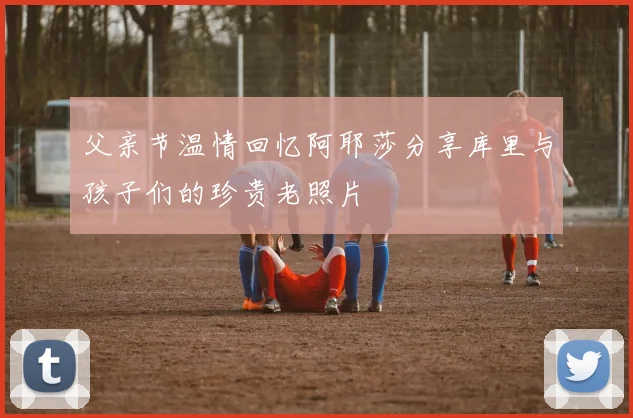 父亲节温情回忆阿耶莎分享库里与孩子们的珍贵老照片