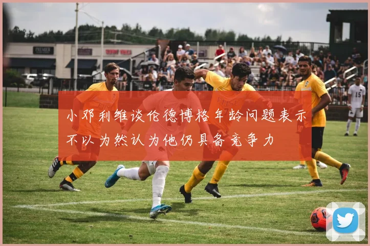 小邓利维谈伦德博格年龄问题表示不以为然认为他仍具备竞争力