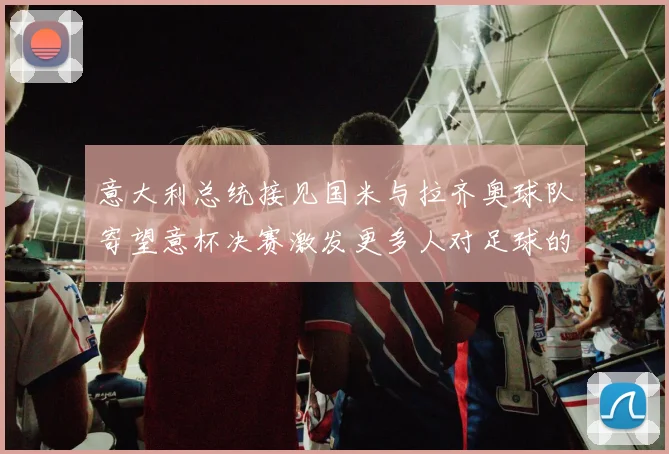 意大利总统接见国米与拉齐奥球队寄望意杯决赛激发更多人对足球的热爱
