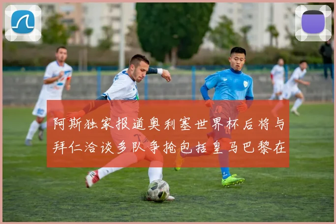 阿斯独家报道奥利塞世界杯后将与拜仁洽谈多队争抢包括皇马巴黎在内