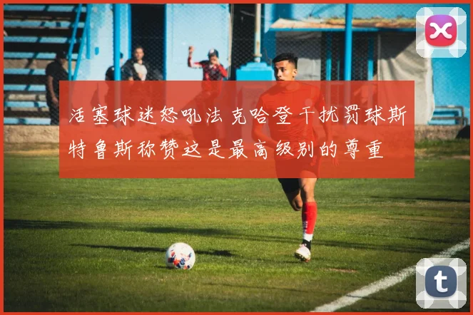 活塞球迷怒吼法克哈登干扰罚球斯特鲁斯称赞这是最高级别的尊重