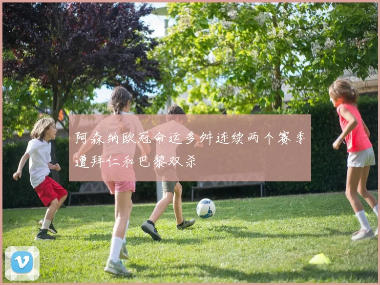 阿森纳欧冠命运多舛连续两个赛季遭拜仁和巴黎双杀