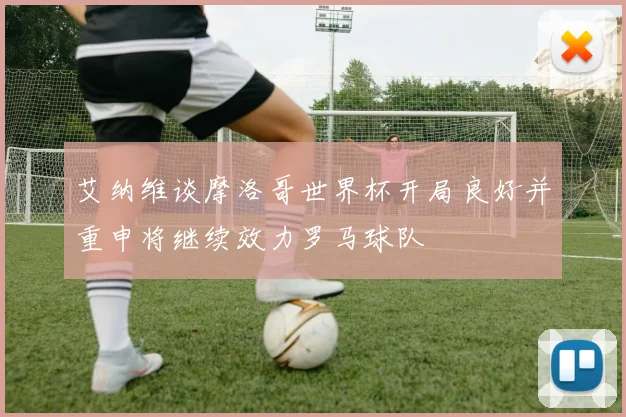 艾纳维谈摩洛哥世界杯开局良好并重申将继续效力罗马球队