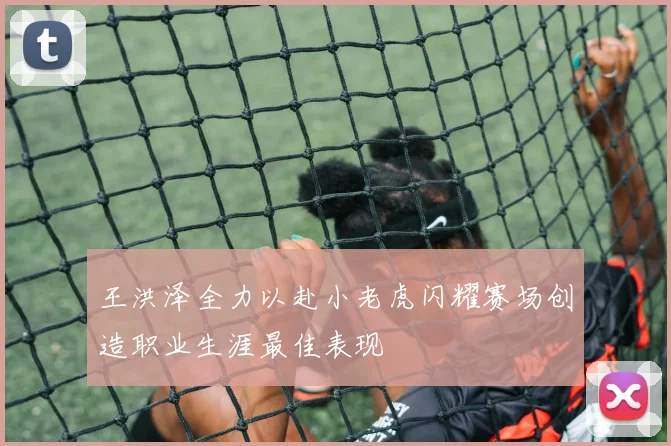 王洪泽全力以赴小老虎闪耀赛场创造职业生涯最佳表现