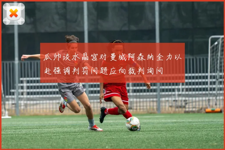 瓜帅谈水晶宫对曼城阿森纳全力以赴强调判罚问题应向裁判询问