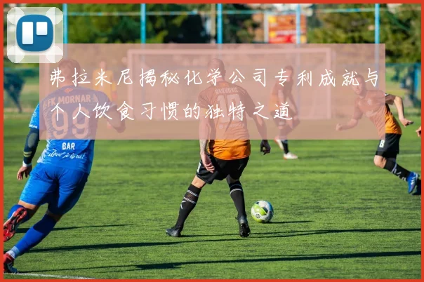 弗拉米尼揭秘化学公司专利成就与个人饮食习惯的独特之道