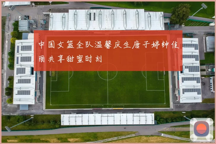 中国女篮全队温馨庆生唐子婷钟佳丽共享甜蜜时刻