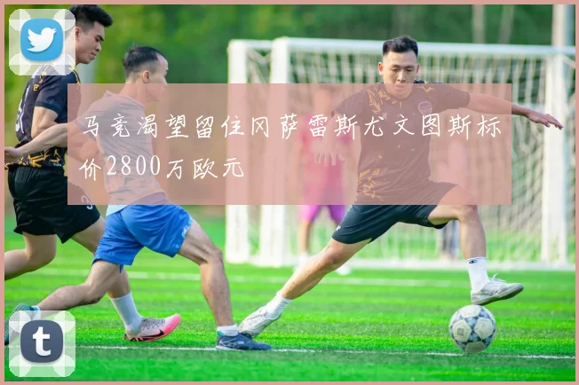 马竞渴望留住冈萨雷斯尤文图斯标价2800万欧元