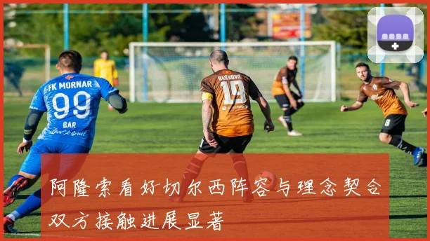 阿隆索看好切尔西阵容与理念契合双方接触进展显著