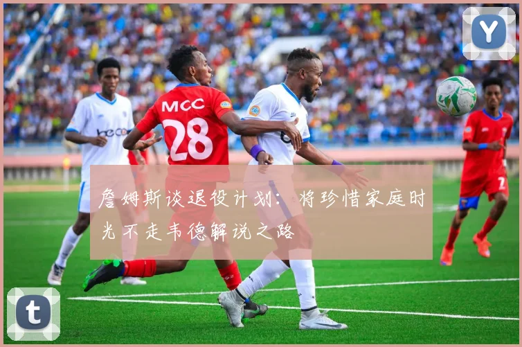 詹姆斯谈退役计划：将珍惜家庭时光不走韦德解说之路