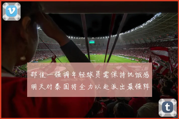 邵佳一强调年轻球员需保持饥饿感明天对泰国将全力以赴派出最强阵容