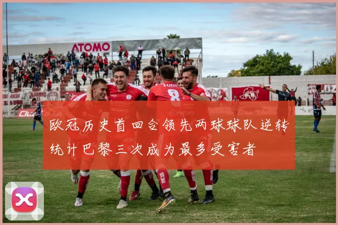 欧冠历史首回合领先两球球队逆转统计巴黎三次成为最多受害者