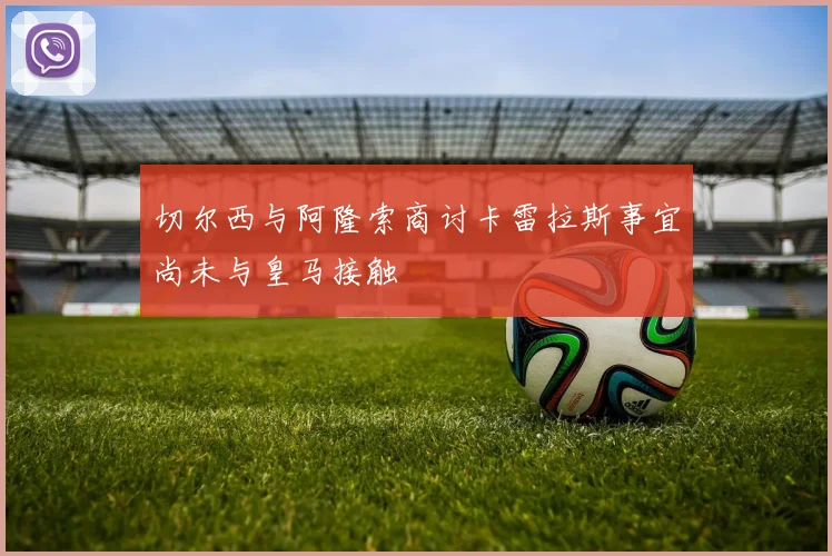 切尔西与阿隆索商讨卡雷拉斯事宜尚未与皇马接触