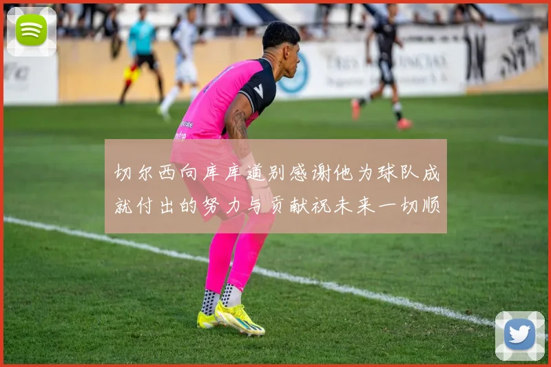 切尔西向库库道别感谢他为球队成就付出的努力与贡献祝未来一切顺利