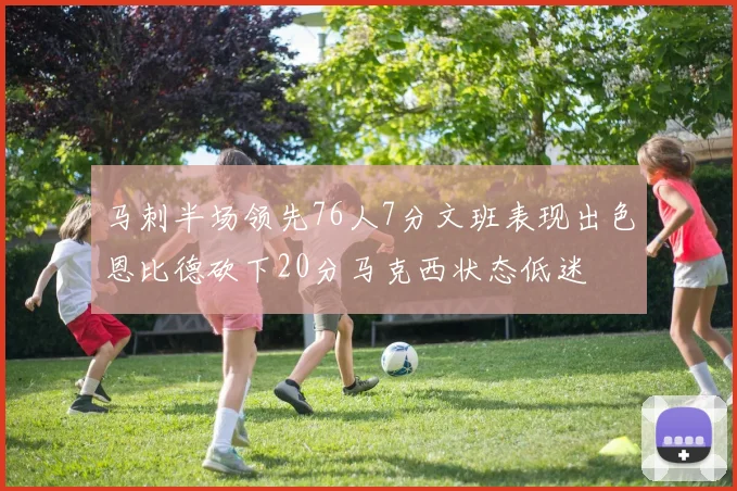 马刺半场领先76人7分文班表现出色恩比德砍下20分马克西状态低迷