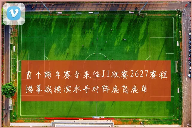 首个跨年赛季来临J1联赛2627赛程揭幕战横滨水手对阵鹿岛鹿角