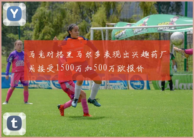 马竞对格里马尔多表现出兴趣药厂或接受1500万加500万欧报价