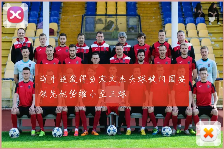海牛逆袭得分宋文杰头球破门国安领先优势缩小至三球