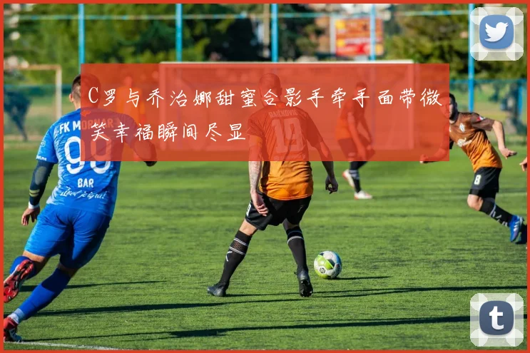 C罗与乔治娜甜蜜合影手牵手面带微笑幸福瞬间尽显