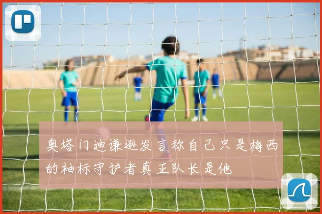 奥塔门迪谦逊发言称自己只是梅西的袖标守护者真正队长是他